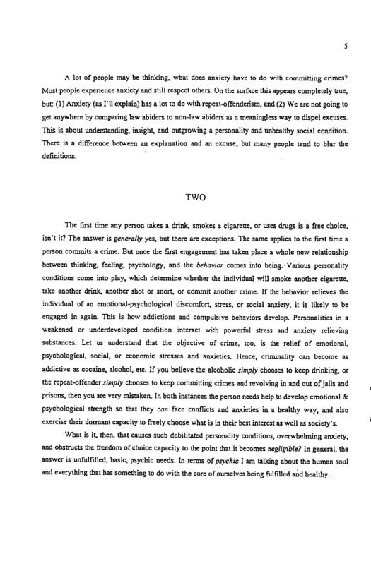 Aot of pecple may be tinking, what docs anxiety have 0 do with commiting crimes? Mt peopleexperience ety and il espect oters. On the sufsce this appears compleely e, but (1) Aniery (s ’l explaia) bas ot 10 do withrepest.offenderism, and (2) We are ot going 1o et amywhece by compaing law abiders o non-law abiders 3 a meaniagless way o dispel excuses. “This i sbout undersanding,insight, and outgrowing 8 personality nd unbeslthy socal condion. There is 2 differoce between an explanation and an cxcuse, but many peopl ead to bur the defaitons. .  T™O  The fst time any person takes a drnk, smokes & cigaret,or uses drugs is a free choice, ’ The anser s generaly yes, but there are exceptions. The same spplics to the first time person commis a crime. But once the first engagement bas taken place & whole new relationship beween thiking, feling, peychology, s0d the behavior comes into being Various personalis conditons come ato play, which determine wheber the individual will smoke snotber cigarete, ke another dink, anotber sbot o snor, o commit nother cime. If the bebavior eleves the individual of an emotonakpsychological discorort, svess, or social aasiety, it s lkely ® be engaged in again. This is how addicions aad compulsive behaviors develop. Persooaliies i 1 weakened. or underdeveloped condition ineract wity powerfl stess and ansity reieving. substances. Let us undersnd tat the objective of crime, 100, is the relel of emotonal, peychological, social, or economic swesses asd ansieies, Hence, criminality can become 36 addicive a cocaine, aleobel, ez 1 you believe th alcabolic simply chooes to keep drinking, or e repeat-offendersimply chooses to keep commiting crimes and revlving in 1ad out of ji prisons, then you are very misaken. I both insiances the person needs belp o develop emotionl & peychological srengih so that they can face conficts aod anietie in 3 bealhy way, and aiso exercse ther dormoantcapacty o feely choose what i i thee bes necet a8 wll s sociery’s.  Whati it then, that causes such debiltated personalty conditions, verwhelming sniety, and obsirucsthe freedom of choice capacty (0 thepoiat tat it becomes neglgibl? In generl, he answer s unfulfiled, basc, psychic oeeds. In terns of prvchic | m talking sbou the human soul and everythin that hs somedhing 1 do withthe core of orselvs beng ulfled od healby.  sad  